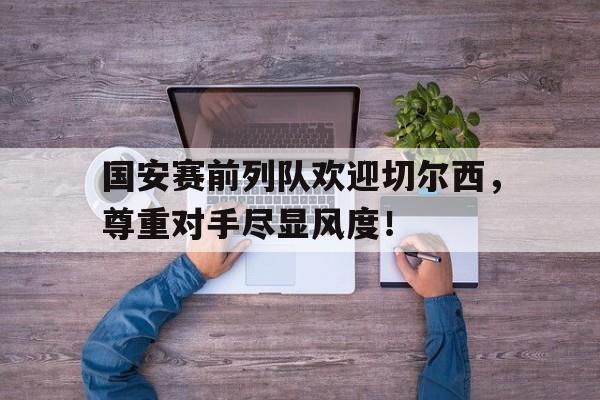 国安赛前列队欢迎切尔西，尊重对手尽显风度！